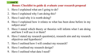 Bonus: Checklist to guide & evaluate your research proposal
1. Have I explained what am I going to do?
2. Have I explained why I am doing this?
3. Have I said why it is worth doing?
4. Have I explained how it relates to what has been done before in my
subject area?
5. Have I stated which theory or theories will inform what I am doing
and how I will use it or them?
6. Have I stated my research question(s), research aim and my research
objectives and hypothesis?
7. Have I outlined how I will conduct my research?
8. Have I outlined my research design?
9. Have I outlined what data I need?
….cont’d
 
