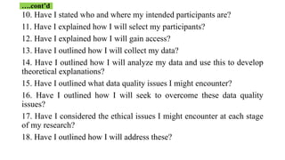 10. Have I stated who and where my intended participants are?
11. Have I explained how I will select my participants?
12. Have I explained how I will gain access?
13. Have I outlined how I will collect my data?
14. Have I outlined how I will analyze my data and use this to develop
theoretical explanations?
15. Have I outlined what data quality issues I might encounter?
16. Have I outlined how I will seek to overcome these data quality
issues?
17. Have I considered the ethical issues I might encounter at each stage
of my research?
18. Have I outlined how I will address these?
….cont’d
 