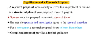 • A research proposal, occasionally referred to as a protocol or outline,
is a structured plan of your proposed research project.
 Sponsor uses the proposal to evaluate research ideas
 Ensures the sponsor and investigator agree to the research question
 For a newcomer, a research proposal helps to learn from others
 Completed proposal provides a logical guidance
Significances of a Research Proposal
 