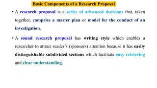 • A research proposal is a series of advanced decisions that, taken
together, comprise a master plan or model for the conduct of an
investigation.
• A sound research proposal has writing style which enables a
researcher to attract reader’s (sponsors) attention because it has easily
distinguishable subdivided sections which facilitate easy retrieving
and clear understanding.
Basic Components of a Research Proposal
 