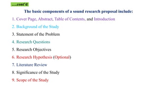 The basic components of a sound research proposal include:
1. Cover Page, Abstract, Table of Contents, and Introduction
2. Background of the Study
3. Statement of the Problem
4. Research Questions
5. Research Objectives
6. Research Hypothesis (Optional)
7. Literature Review
8. Significance of the Study
9. Scope of the Study
….cont’d
 