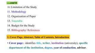 10. Limitation of the Study
11. Methodology
12. Organization of Paper
13. Timetable
14. Budget for the Study
15. Bibliography/ References
• Cover page:- identifies title, writer, institution (university), specific
department of the institution, degree, year of conduction, advisor.
….cont’d
1. Cover Page, Abstract, Table of Contents, Introduction
 