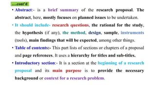 • Abstract:- is a brief summary of the research proposal. The
abstract, here, mostly focuses on planned issues to be undertaken.
• It should include- research questions, the rational for the study,
the hypothesis (if any), the method, design, sample, instruments
(tools), main findings that will be expected, among other things.
• Table of contents:- This part lists of sections or chapters of a proposal
and page references. It uses a hierarchy for titles and sub-titles.
• Introductory section:- It is a section at the beginning of a research
proposal and its main purpose is to provide the necessary
background or context for a research problem.
….cont’d
 