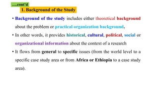 1. Background of the Study
….cont’d
• Background of the study includes either theoretical background
about the problem or practical organization background.
• In other words, it provides historical, cultural, political, social or
organizational information about the context of a research
• It flows from general to specific issues (from the world level to a
specific case study area or from Africa or Ethiopia to a case study
area).
 