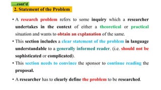 • A research problem refers to some inquiry which a researcher
undertakes in the context of either a theoretical or practical
situation and wants to obtain an explanation of the same.
• This section includes a clear statement of the problem in language
understandable to a generally informed reader. (i.e. should not be
sophisticated or complicated).
• This section needs to convince the sponsor to continue reading the
proposal.
• A researcher has to clearly define the problem to be researched.
….cont’d
2. Statement of the Problem
 