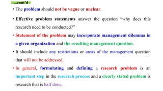 • The problem should not be vague or unclear.
• Effective problem statements answer the question “why does this
research need to be conducted?”
• Statement of the problem may incorporate management dilemma in
a given organization and the resulting management question.
• It should include any restrictions or areas of the management question
that will not be addressed.
• In general, formulating and defining a research problem is an
important step in the research process and a clearly stated problem is
research that is half done.
….cont’d
 