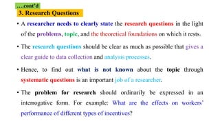 • A researcher needs to clearly state the research questions in the light
of the problems, topic, and the theoretical foundations on which it rests.
• The research questions should be clear as much as possible that gives a
clear guide to data collection and analysis processes.
• Hence, to find out what is not known about the topic through
systematic questions is an important job of a researcher.
• The problem for research should ordinarily be expressed in an
interrogative form. For example: What are the effects on workers’
performance of different types of incentives?
….cont’d
3. Research Questions
 