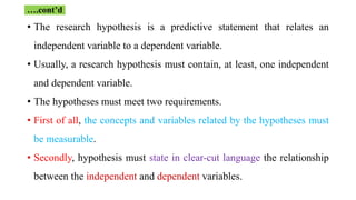 • The research hypothesis is a predictive statement that relates an
independent variable to a dependent variable.
• Usually, a research hypothesis must contain, at least, one independent
and dependent variable.
• The hypotheses must meet two requirements.
• First of all, the concepts and variables related by the hypotheses must
be measurable.
• Secondly, hypothesis must state in clear-cut language the relationship
between the independent and dependent variables.
….cont’d
 