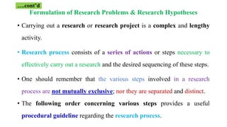 Formulation of Research Problems & Research Hypotheses
• Carrying out a research or research project is a complex and lengthy
activity.
• Research process consists of a series of actions or steps necessary to
effectively carry out a research and the desired sequencing of these steps.
• One should remember that the various steps involved in a research
process are not mutually exclusive; nor they are separated and distinct.
• The following order concerning various steps provides a useful
procedural guideline regarding the research process.
….cont’d
 