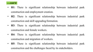 • H1: There is significant relationship between industrial park
construction and employment creation.
• H2: There is significant relationship between industrial park
construction and skill upgrading/formation.
• H3: There is significant relationship between industrial park
construction and female workers.
• H4: There is significant relationship between industrial park
construction and migration of workers.
• H5: There is significant relationship between industrial park
construction and the challenges faced by its stakeholders.
….cont’d
 