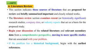• This section indicates those sources of literature that are proposed for
review and briefly summarized important and closely related works.
• The literature review section examines recent (or historically significant)
research studies, company data, or industry reports that act as a basis for the
proposed study.
• Begin your discussion of the related literature and relevant secondary
data from a comprehensive perspective, moving to more specific studies
that are associated with your problem.
• If the problem has a historical background, begin with the earliest
references.
….cont’d
6. Literature Review
 