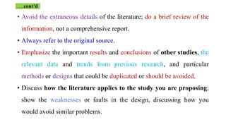 • Avoid the extraneous details of the literature; do a brief review of the
information, not a comprehensive report.
• Always refer to the original source.
• Emphasize the important results and conclusions of other studies, the
relevant data and trends from previous research, and particular
methods or designs that could be duplicated or should be avoided.
• Discuss how the literature applies to the study you are proposing;
show the weaknesses or faults in the design, discussing how you
would avoid similar problems.
….cont’d
 