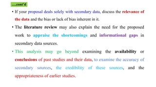 • If your proposal deals solely with secondary data, discuss the relevance of
the data and the bias or lack of bias inherent in it.
• The literature review may also explain the need for the proposed
work to appraise the shortcomings and informational gaps in
secondary data sources.
• This analysis may go beyond examining the availability or
conclusions of past studies and their data, to examine the accuracy of
secondary sources, the credibility of these sources, and the
appropriateness of earlier studies.
….cont’d
 