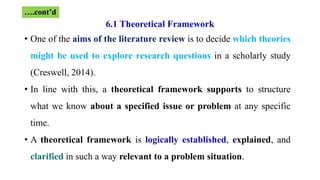 6.1 Theoretical Framework
• One of the aims of the literature review is to decide which theories
might be used to explore research questions in a scholarly study
(Creswell, 2014).
• In line with this, a theoretical framework supports to structure
what we know about a specified issue or problem at any specific
time.
• A theoretical framework is logically established, explained, and
clarified in such a way relevant to a problem situation.
….cont’d
 
