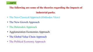 The following are some of the theories regarding the impacts of
industrial parks.
• The Neo-Classical Approach (Orthodox View)
• The New Growth Approach
• The Heterodox Approach
• Agglomeration Economies Approach
• The Global Value Chain Approach
• The Political Economy Approach
….cont’d
 