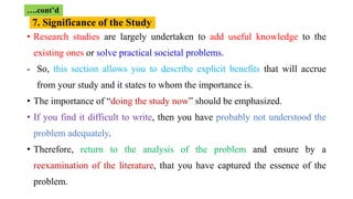 • Research studies are largely undertaken to add useful knowledge to the
existing ones or solve practical societal problems.
- So, this section allows you to describe explicit benefits that will accrue
from your study and it states to whom the importance is.
• The importance of “doing the study now” should be emphasized.
• If you find it difficult to write, then you have probably not understood the
problem adequately.
• Therefore, return to the analysis of the problem and ensure by a
reexamination of the literature, that you have captured the essence of the
problem.
7. Significance of the Study
….cont’d
 