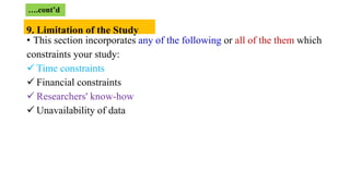 • This section incorporates any of the following or all of the them which
constraints your study:
 Time constraints
 Financial constraints
 Researchers' know-how
 Unavailability of data
….cont’d
9. Limitation of the Study
 