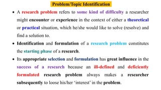 A research problem refers to some kind of difficulty a researcher
might encounter or experience in the context of either a theoretical
or practical situation, which he/she would like to solve (resolve) and
find a solution to.
 Identification and formulation of a research problem constitutes
the starting phase of a research.
 Its appropriate selection and formulation has great influence in the
success of a research because an ill-defined and deficiently
formulated research problem always makes a researcher
subsequently to loose his/her ‘interest’ in the problem.
Problem/Topic Identification
 