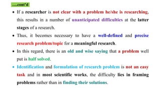  If a researcher is not clear with a problem he/she is researching,
this results in a number of unanticipated difficulties at the latter
stages of a research.
 Thus, it becomes necessary to have a well-defined and precise
research problem/topic for a meaningful research.
 In this regard, there is an old and wise saying that a problem well
put is half solved.
 Identification and formulation of research problem is not an easy
task and in most scientific works, the difficulty lies in framing
problems rather than in finding their solutions.
….cont’d
 