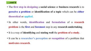 • The first step in designing a social science or business research is to
perceive a problem or identification of a topic which can be either
theoretical or applied.
• In other words, identification and formulation of a research
problem is the first and foremost step in any research undertaking.
• It is a way of identifying and stating well the problem of a study.
• It can be a researcher’s perception or recognition of a problem that
motivates research.
….cont’d
 