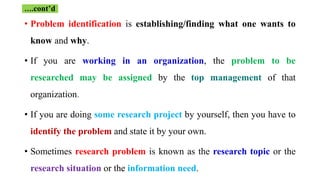 • Problem identification is establishing/finding what one wants to
know and why.
• If you are working in an organization, the problem to be
researched may be assigned by the top management of that
organization.
• If you are doing some research project by yourself, then you have to
identify the problem and state it by your own.
• Sometimes research problem is known as the research topic or the
research situation or the information need.
….cont’d
 