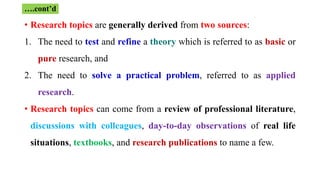 • Research topics are generally derived from two sources:
1. The need to test and refine a theory which is referred to as basic or
pure research, and
2. The need to solve a practical problem, referred to as applied
research.
• Research topics can come from a review of professional literature,
discussions with colleagues, day-to-day observations of real life
situations, textbooks, and research publications to name a few.
….cont’d
 
