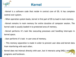 Kernel
Kernel is a software code that reside in central core of OS. It has complete
control over system.
When operation system boots, kernel is first part of OS to load in main memory.
Kernel remains in main memory for entire duration of computer session. The
kernel code is usually loaded in to protected area of memory.
Kernel performs it’s task like executing processes and handling interrupts in
kernel space.
User performs it’s task in user area of memory.
 This memory separation is made in order to prevent user data and kernel data
from interfering with each other.
 Kernel does not interact directly with user, but it interacts using SHELL and other
programs and hardware.
 