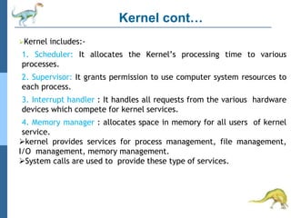 Kernel cont…
Kernel includes:-
1. Scheduler: It allocates the Kernel’s processing time to various
processes.
2. Supervisor: It grants permission to use computer system resources to
each process.
3. Interrupt handler : It handles all requests from the various hardware
devices which compete for kernel services.
4. Memory manager : allocates space in memory for all users of kernel
service.
kernel provides services for process management, file management,
I/O management, memory management.
System calls are used to provide these type of services.
 