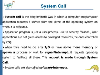 System Call
System call is the programmatic way in which a computer program/user
application requests a service from the kernel of the operating system on
which it is executed.
Application program is just a user-process. Due to security reasons , user
applications are not given access to privileged resources(the ones controlled
by OS).
When they need to do any I/O or have some more memory or
spawn a process or wait for signal/interrupt, it requests operating
system to facilitate all these. This request is made through System
Call.
System calls are also called software-interrupts.
 