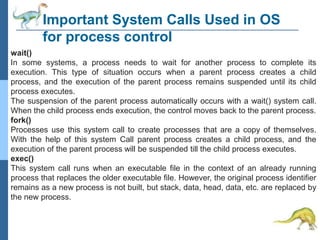 Important System Calls Used in OS
for process control
wait()
In some systems, a process needs to wait for another process to complete its
execution. This type of situation occurs when a parent process creates a child
process, and the execution of the parent process remains suspended until its child
process executes.
The suspension of the parent process automatically occurs with a wait() system call.
When the child process ends execution, the control moves back to the parent process.
fork()
Processes use this system call to create processes that are a copy of themselves.
With the help of this system Call parent process creates a child process, and the
execution of the parent process will be suspended till the child process executes.
exec()
This system call runs when an executable file in the context of an already running
process that replaces the older executable file. However, the original process identifier
remains as a new process is not built, but stack, data, head, data, etc. are replaced by
the new process.
 