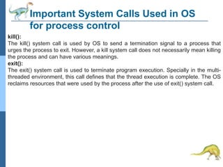 Important System Calls Used in OS
for process control
kill():
The kill() system call is used by OS to send a termination signal to a process that
urges the process to exit. However, a kill system call does not necessarily mean killing
the process and can have various meanings.
exit():
The exit() system call is used to terminate program execution. Specially in the multi-
threaded environment, this call defines that the thread execution is complete. The OS
reclaims resources that were used by the process after the use of exit() system call.
 