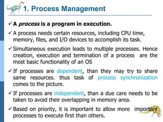 1. Process Management
 A process is a program in execution.
 A process needs certain resources, including CPU time,
memory, files, and I/O devices to accomplish its task.
 Simultaneous execution leads to multiple processes. Hence
creation, execution and termination of a process are the
most basic functionality of an OS
 If processes are dependent, than they may try to share
same resources. thus task of process synchronization
comes to the picture.
 If processes are independent, than a due care needs to be
taken to avoid their overlapping in memory area.
 Based on priority, it is important to allow more important
processes to execute first than others.
 