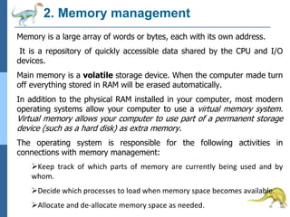 2. Memory management
Memory is a large array of words or bytes, each with its own address.
It is a repository of quickly accessible data shared by the CPU and I/O
devices.
Main memory is a volatile storage device. When the computer made turn
off everything stored in RAM will be erased automatically.
In addition to the physical RAM installed in your computer, most modern
operating systems allow your computer to use a virtual memory system.
Virtual memory allows your computer to use part of a permanent storage
device (such as a hard disk) as extra memory.
The operating system is responsible for the following activities in
connections with memory management:
Keep track of which parts of memory are currently being used and by
whom.
Decide which processes to load when memory space becomes available.
Allocate and de-allocate memory space as needed.
 