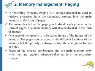 2. Memory management: Paging
 In Operating Systems, Paging is a storage mechanism used to
retrieve processes from the secondary storage into the main
memory in the form of pages.
 The main idea behind the paging is to divide each process in the
form of pages. The main memory will also be divided in the form
of frames.
 One page of the process is to be stored in one of the frames of the
memory. The pages can be stored at the different locations of the
memory but the priority is always to find the contiguous frames
or holes.
 Pages of the process are brought into the main memory only
when they are required otherwise they reside in the secondary
storage.
 