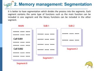 2. Memory management: Segmentation
It is better to have segmentation which divides the process into the segments. Each
segment contains the same type of functions such as the main function can be
included in one segment and the library functions can be included in the other
segment.
 