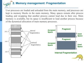 2. Memory management: Fragmentation
User processes are loaded and unloaded from the main memory, and processes are
kept in memory blocks in the main memory. Many spaces remain after process
loading and swapping that another process cannot load due to their size. Main
memory is available, but its space is insufficient to load another process because
of the dynamical allocation of main memory processes.
 