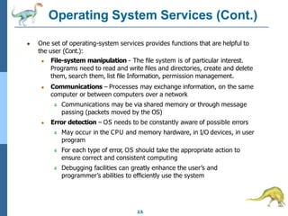 Operating System Services (Cont.)
2.5
● One set of operating-system services provides functions that are helpful to
the user (Cont.):
● File-system manipulation - The ﬁle system is of particular interest.
Programs need to read and write ﬁles and directories, create and delete
them, search them, list ﬁle Information, permission management.
● Communications – Processes may exchange information, on the same
computer or between computers over a network
4 Communications may be via shared memory or through message
passing (packets moved by the OS)
● Error detection – OS needs to be constantly aware of possible errors
4 May occur in the CPU and memory hardware, in I/O devices, in user
program
4 For each type of error, OS should take the appropriate action to
ensure correct and consistent computing
4 Debugging facilities can greatly enhance the user’s and
programmer’s abilities to eﬃciently use the system
 