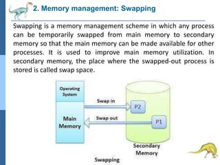 2. Memory management: Swapping
Swapping is a memory management scheme in which any process
can be temporarily swapped from main memory to secondary
memory so that the main memory can be made available for other
processes. It is used to improve main memory utilization. In
secondary memory, the place where the swapped-out process is
stored is called swap space.
 
