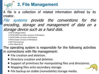 3. File Management
A file is a collection of related information defined by its
creator.
File systems provide the conventions for the
encoding, storage and management of data on a
storage device such as a hard disk.
FAT12 (floppy disks)
FAT16 (DOS and older versions of Windows)
FAT32 (older versions of Windows)
NTFS (newer versions of Windows)
EXT3 (Unix/Linux)
HFS+ (Max OS X)
The operating system is responsible for the following activities
in connections with file management:
✦ File creation and deletion.
✦ Directory creation and deletion.
✦ Support of primitives for manipulating files and directories.
✦ Mapping files onto secondary storage.
✦ File backup on stable (nonvolatile) storage media.
 