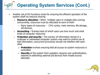 Operating System Services (Cont.)
2.6
● Another set of OS functions exists for ensuring the eﬃcient operation of the
system itself via resource sharing
● Resource allocation - When multiple users or multiple jobs running
concurrently, resources must be allocated to each of them
4 Many types of resources - CPU cycles, main memory, ﬁle storage,
I/O devices.
● Accounting - To keep track of which users use how much and what
kinds of computer resources
● Protection and security - The owners of information stored in a
multiuser or networked computer system may want to control use of
that information, concurrent processes should not interfere with each
other
4 Protection involves ensuring that all access to system resources is
controlled
4 Security of the system from outsiders requires user authentication,
extends to defending external I/O devices from invalid access
attempts
 