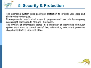 5. Security & Protection
The operating system uses password protection to protect user data and
similar other techniques.
It also prevents unauthorized access to programs and user data by assigning
access right permission to files and directories.
The owners of information stored in a multiuser or networked computer
system may want to control use of that information, concurrent processes
should not interfere with each other.
 