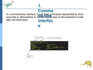1.
Comma
nd-line
interfac
e
In a command-line interface, a user types commands represented by short
keywords or abbreviations or presses special keys on the keyboard to enter
data and instructions
 