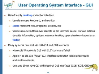 User Operating System Interface - GUI
2.9
● User-friendly desktop metaphor interface
● Usually mouse, keyboard, and monitor
● Icons represent ﬁles, programs, actions, etc
● Various mouse buttons over objects in the interface cause various actions
(provide information, options, execute function, open directory (known as a
folder)
● Many systems now include both CLI and GUI interfaces
● Microsoft Windows is GUI with CLI “command” shell
● Apple Mac OS X is “Aqua” GUI interface with UNIX kernel underneath
and shells available
● Unix and Linux have CLI with optional GUI interfaces (CDE, KDE, GNOME)
 