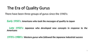 14
The Era of Quality Gurus
There have been three groups of gurus since the 1940’s:
Early 1950’s: Americans who took the messages of quality to Japan
Late 1950’s: Japanese who developed new concepts in response to the
Americans
1970’s-1980’s: Western gurus who followed the Japanese industrial success
 
