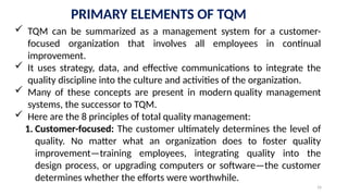 16
PRIMARY ELEMENTS OF TQM
 TQM can be summarized as a management system for a customer-
focused organization that involves all employees in continual
improvement.
 It uses strategy, data, and effective communications to integrate the
quality discipline into the culture and activities of the organization.
 Many of these concepts are present in modern quality management
systems, the successor to TQM.
 Here are the 8 principles of total quality management:
1. Customer-focused: The customer ultimately determines the level of
quality. No matter what an organization does to foster quality
improvement—training employees, integrating quality into the
design process, or upgrading computers or software—the customer
determines whether the efforts were worthwhile.
 