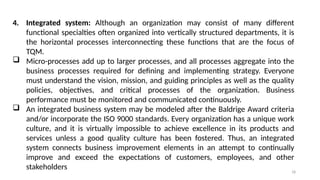 18
4. Integrated system: Although an organization may consist of many different
functional specialties often organized into vertically structured departments, it is
the horizontal processes interconnecting these functions that are the focus of
TQM.
 Micro-processes add up to larger processes, and all processes aggregate into the
business processes required for defining and implementing strategy. Everyone
must understand the vision, mission, and guiding principles as well as the quality
policies, objectives, and critical processes of the organization. Business
performance must be monitored and communicated continuously.
 An integrated business system may be modeled after the Baldrige Award criteria
and/or incorporate the ISO 9000 standards. Every organization has a unique work
culture, and it is virtually impossible to achieve excellence in its products and
services unless a good quality culture has been fostered. Thus, an integrated
system connects business improvement elements in an attempt to continually
improve and exceed the expectations of customers, employees, and other
stakeholders
 