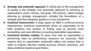 19
5. Strategic and systematic approach: A critical part of the management
of quality is the strategic and systematic approach to achieving an
organization’s vision, mission, and goals. This process, called strategic
planning or strategic management, includes the formulation of a
strategic plan that integrates quality as a core component.
6. Continual improvement: A large aspect of TQM is continual process
improvement. Continual improvement drives an organization to be
both analytical and creative in finding ways to become more
competitive and more effective at meeting stakeholder expectations.
7. Fact-based decision making: To know how well an organization is
performing, data on performance measures are necessary. TQM
requires that an organization continually collect and analyze data in
order to improve decision making accuracy, achieve consensus, and
allow prediction based on past history.
 
