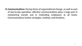 20
8. Communications: During times of organizational change, as well as part
of day-to-day operation, effective communications plays a large part in
maintaining morale and in motivating employees at all levels.
Communications involve strategies, method, and timelines.
 
