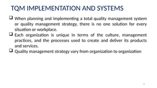 22
TQM IMPLEMENTATION AND SYSTEMS
 When planning and implementing a total quality management system
or quality management strategy, there is no one solution for every
situation or workplace.
 Each organization is unique in terms of the culture, management
practices, and the processes used to create and deliver its products
and services.
 Quality management strategy vary from organization to organization
 