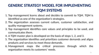 23
GENERIC STRATEGY MODEL FOR IMPLEMENTING
TQM SYSTEMS
1. Top management learns about and decides to commit to TQM. TQM is
identified as one of the organization’s strategies.
2. The organization assesses current culture, customer satisfaction, and
quality management systems.
3. Top management identifies core values and principles to be used, and
communicates them.
4. A TQM master plan is developed on the basis of steps 1, 2, and 3.
5. The organization identifies and prioritizes customer demands and aligns
products and services to meet those demands.
6. Management maps the critical processes through which the
organization meets its customers’ needs.
 